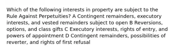 Which of the following interests in property are subject to the Rule Against Perpetuities? A Contingent remainders, executory interests, and vested remainders subject to open B Reversions, options, and class gifts C Executory interests, rights of entry, and powers of appointment D Contingent remainders, possibilities of reverter, and rights of first refusal