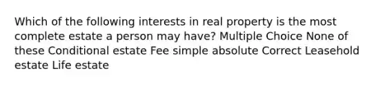 Which of the following interests in real property is the most complete estate a person may have? Multiple Choice None of these Conditional estate Fee simple absolute Correct Leasehold estate Life estate