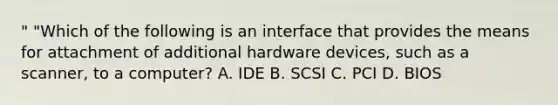 " "Which of the following is an interface that provides the means for attachment of additional hardware devices, such as a scanner, to a computer? A. IDE B. SCSI C. PCI D. BIOS