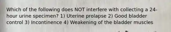 Which of the following does NOT interfere with collecting a 24-hour urine specimen? 1) Uterine prolapse 2) Good bladder control 3) Incontinence 4) Weakening of the bladder muscles