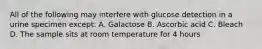 All of the following may interfere with glucose detection in a urine specimen except: A. Galactose B. Ascorbic acid C. Bleach D. The sample sits at room temperature for 4 hours