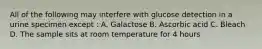 All of the following may interfere with glucose detection in a urine specimen except : A. Galactose B. Ascorbic acid C. Bleach D. The sample sits at room temperature for 4 hours