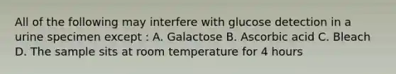 All of the following may interfere with glucose detection in a urine specimen except : A. Galactose B. Ascorbic acid C. Bleach D. The sample sits at room temperature for 4 hours