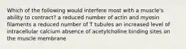 Which of the following would interfere most with a muscle's ability to contract? a reduced number of actin and myosin filaments a reduced number of T tubules an increased level of intracellular calcium absence of acetylcholine binding sites on the muscle membrane