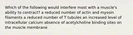 Which of the following would interfere most with a muscle's ability to contract? a reduced number of actin and myosin filaments a reduced number of T tubules an increased level of intracellular calcium absence of acetylcholine binding sites on the muscle membrane