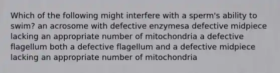 Which of the following might interfere with a sperm's ability to swim? an acrosome with defective enzymesa defective midpiece lacking an appropriate number of mitochondria a defective flagellum both a defective flagellum and a defective midpiece lacking an appropriate number of mitochondria