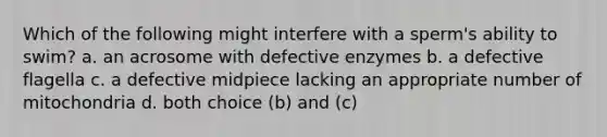 Which of the following might interfere with a sperm's ability to swim? a. an acrosome with defective enzymes b. a defective flagella c. a defective midpiece lacking an appropriate number of mitochondria d. both choice (b) and (c)