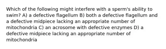 Which of the following might interfere with a sperm's ability to swim? A) a defective flagellum B) both a defective flagellum and a defective midpiece lacking an appropriate number of mitochondria C) an acrosome with defective enzymes D) a defective midpiece lacking an appropriate number of mitochondria