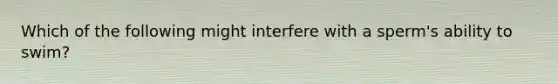 Which of the following might interfere with a sperm's ability to swim?