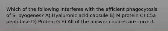 Which of the following interferes with the efficient phagocytosis of S. pyogenes? A) Hyaluronic acid capsule B) M protein C) C5a peptidase D) Protein G E) All of the answer choices are correct.