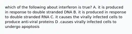 which of the following about interferon is true? A. it is produced in response to double stranded DNA B. it is produced in response to double stranded RNA C. it causes the virally infected cells to produce anti-viral proteins D .causes virally infected cells to undergo apoptosis