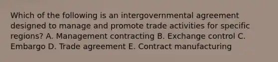 Which of the following is an intergovernmental agreement designed to manage and promote trade activities for specific regions? A. Management contracting B. Exchange control C. Embargo D. Trade agreement E. Contract manufacturing