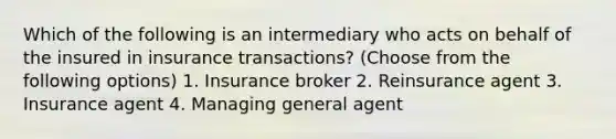 Which of the following is an intermediary who acts on behalf of the insured in insurance transactions? (Choose from the following options) 1. Insurance broker 2. Reinsurance agent 3. Insurance agent 4. Managing general agent