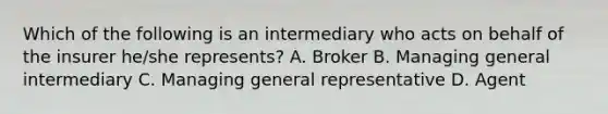 Which of the following is an intermediary who acts on behalf of the insurer he/she represents? A. Broker B. Managing general intermediary C. Managing general representative D. Agent