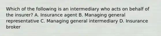 Which of the following is an intermediary who acts on behalf of the insurer? A. Insurance agent B. Managing general representative C. Managing general intermediary D. Insurance broker