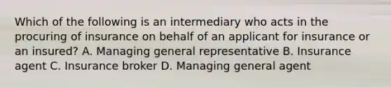 Which of the following is an intermediary who acts in the procuring of insurance on behalf of an applicant for insurance or an insured? A. Managing general representative B. Insurance agent C. Insurance broker D. Managing general agent