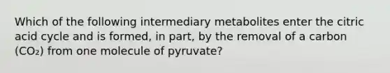 Which of the following intermediary metabolites enter the citric acid cycle and is formed, in part, by the removal of a carbon (CO₂) from one molecule of pyruvate?