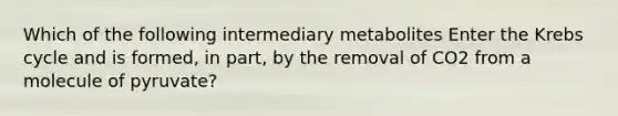 Which of the following intermediary metabolites Enter the Krebs cycle and is formed, in part, by the removal of CO2 from a molecule of pyruvate?