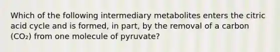 Which of the following intermediary metabolites enters the citric acid cycle and is formed, in part, by the removal of a carbon (CO₂) from one molecule of pyruvate?