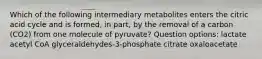 Which of the following intermediary metabolites enters the citric acid cycle and is formed, in part, by the removal of a carbon (CO2) from one molecule of pyruvate? Question options: lactate acetyl CoA glyceraldehydes-3-phosphate citrate oxaloacetate