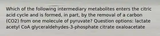 Which of the following intermediary metabolites enters the citric acid cycle and is formed, in part, by the removal of a carbon (CO2) from one molecule of pyruvate? Question options: lactate acetyl CoA glyceraldehydes-3-phosphate citrate oxaloacetate