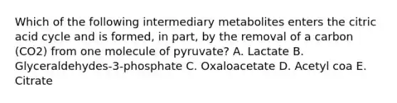 Which of the following intermediary metabolites enters the citric acid cycle and is formed, in part, by the removal of a carbon (CO2) from one molecule of pyruvate? A. Lactate B. Glyceraldehydes-3-phosphate C. Oxaloacetate D. Acetyl coa E. Citrate