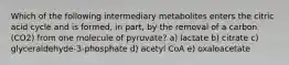 Which of the following intermediary metabolites enters the citric acid cycle and is formed, in part, by the removal of a carbon (CO2) from one molecule of pyruvate? a) lactate b) citrate c) glyceraldehyde-3-phosphate d) acetyl CoA e) oxaloacetate