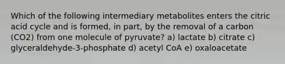 Which of the following intermediary metabolites enters the citric acid cycle and is formed, in part, by the removal of a carbon (CO2) from one molecule of pyruvate? a) lactate b) citrate c) glyceraldehyde-3-phosphate d) acetyl CoA e) oxaloacetate