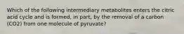 Which of the following intermediary metabolites enters the citric acid cycle and is formed, in part, by the removal of a carbon (CO2) from one molecule of pyruvate?