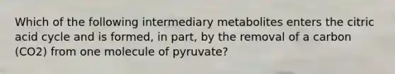 Which of the following intermediary metabolites enters the citric acid cycle and is formed, in part, by the removal of a carbon (CO2) from one molecule of pyruvate?