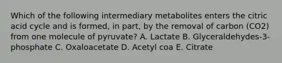 Which of the following intermediary metabolites enters the citric acid cycle and is formed, in part, by the removal of carbon (CO2) from one molecule of pyruvate? A. Lactate B. Glyceraldehydes-3-phosphate C. Oxaloacetate D. Acetyl coa E. Citrate