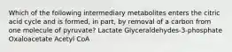 Which of the following intermediary metabolites enters the citric acid cycle and is formed, in part, by removal of a carbon from one molecule of pyruvate? Lactate Glyceraldehydes-3-phosphate Oxaloacetate Acetyl CoA