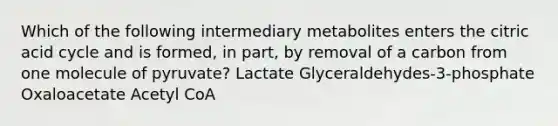 Which of the following intermediary metabolites enters the citric acid cycle and is formed, in part, by removal of a carbon from one molecule of pyruvate? Lactate Glyceraldehydes-3-phosphate Oxaloacetate Acetyl CoA