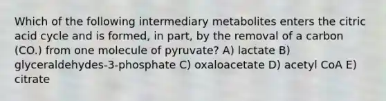 Which of the following intermediary metabolites enters the citric acid cycle and is formed, in part, by the removal of a carbon (CO.) from one molecule of pyruvate? A) lactate B) glyceraldehydes-3-phosphate C) oxaloacetate D) acetyl CoA E) citrate