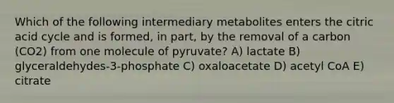 Which of the following intermediary metabolites enters the citric acid cycle and is formed, in part, by the removal of a carbon (CO2) from one molecule of pyruvate? A) lactate B) glyceraldehydes-3-phosphate C) oxaloacetate D) acetyl CoA E) citrate