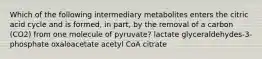 Which of the following intermediary metabolites enters the citric acid cycle and is formed, in part, by the removal of a carbon (CO2) from one molecule of pyruvate? lactate glyceraldehydes-3-phosphate oxaloacetate acetyl CoA citrate