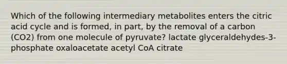 Which of the following intermediary metabolites enters the citric acid cycle and is formed, in part, by the removal of a carbon (CO2) from one molecule of pyruvate? lactate glyceraldehydes-3-phosphate oxaloacetate acetyl CoA citrate