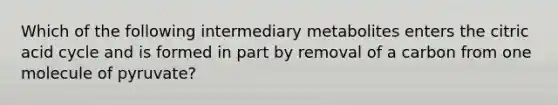 Which of the following intermediary metabolites enters the citric acid cycle and is formed in part by removal of a carbon from one molecule of pyruvate?