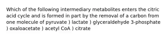 Which of the following intermediary metabolites enters the citric acid cycle and is formed in part by the removal of a carbon from one molecule of pyruvate ) lactate ) glyceraldehyde 3-phosphate ) oxaloacetate ) acetyl CoA ) citrate