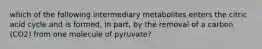 which of the following intermediary metabolites enters the citric acid cycle and is formed, in part, by the removal of a carbon (CO2) from one molecule of pyruvate?