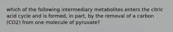 which of the following intermediary metabolites enters the citric acid cycle and is formed, in part, by the removal of a carbon (CO2) from one molecule of pyruvate?