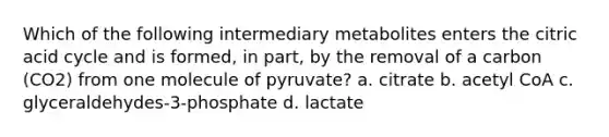 Which of the following intermediary metabolites enters the citric acid cycle and is formed, in part, by the removal of a carbon (CO2) from one molecule of pyruvate? a. citrate b. acetyl CoA c. glyceraldehydes-3-phosphate d. lactate