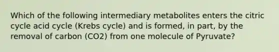 Which of the following intermediary metabolites enters the citric cycle acid cycle (Krebs cycle) and is formed, in part, by the removal of carbon (CO2) from one molecule of Pyruvate?