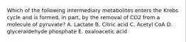 Which of the following intermediary metabolites enters the Krebs cycle and is formed, in part, by the removal of CO2 from a molecule of pyruvate? A. Lactate B. Citric acid C. Acetyl CoA D. glyceraldehyde phosphate E. oxaloacetic acid