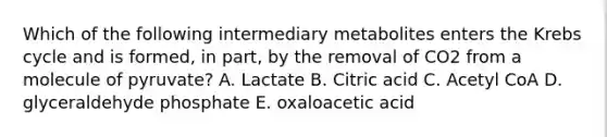 Which of the following intermediary metabolites enters the Krebs cycle and is formed, in part, by the removal of CO2 from a molecule of pyruvate? A. Lactate B. Citric acid C. Acetyl CoA D. glyceraldehyde phosphate E. oxaloacetic acid