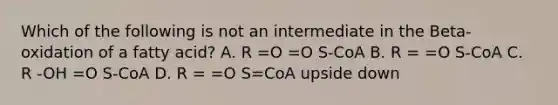 Which of the following is not an intermediate in the Beta-oxidation of a fatty acid? A. R =O =O S-CoA B. R = =O S-CoA C. R -OH =O S-CoA D. R = =O S=CoA upside down