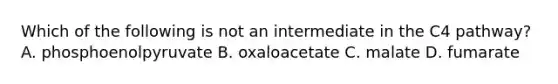 Which of the following is not an intermediate in the C4 pathway? A. phosphoenolpyruvate B. oxaloacetate C. malate D. fumarate