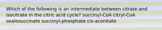 Which of the following is an intermediate between citrate and isocitrate in the citric acid cycle? succinyl-CoA citryl-CoA oxalosuccinate succinyl-phosphate cis-aconitate