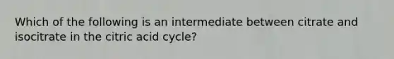 Which of the following is an intermediate between citrate and isocitrate in the citric acid cycle?