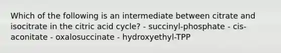 Which of the following is an intermediate between citrate and isocitrate in the citric acid cycle? - succinyl-phosphate - cis-aconitate - oxalosuccinate - hydroxyethyl-TPP